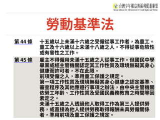 勞動基準法
第 44 條 ⼗五歲以上未滿⼗六歲之受僱從事⼯作者，為童⼯。
童⼯及⼗六歲以上未滿⼗⼋歲之⼈，不得從事危險性
或有害性之⼯作。
第 45 條 雇主不得僱⽤未滿⼗五歲之⼈從事⼯作。但國⺠中學
畢業或經主管機關認定其⼯作性質及環境無礙其⾝⼼
健康⽽許可者，不在此限。
前項受僱之⼈，準⽤童⼯保護之規定。
第⼀項⼯作性質及環境無礙其⾝⼼健康之認定基準、
審查程序及其他應遵⾏事項之辦法，由中央主管機關
依勞⼯年齡、⼯作性質及受國⺠義務教育之時間等因
素定之。
未滿⼗五歲之⼈透過他⼈取得⼯作為第三⼈提供勞
務，或直接為他⼈提供勞務取得報酬未具勞僱關係
者，準⽤前項及童⼯保護之規定。
 