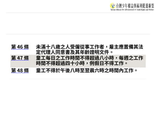 第 46 條 未滿⼗⼋歲之⼈受僱從事⼯作者，雇主應置備其法
定代理⼈同意書及其年齡證明⽂件。
第 47 條 童⼯每⽇之⼯作時間不得超過⼋⼩時，每週之⼯作
時間不得超過四⼗⼩時，例假⽇不得⼯作。
第 48 條 童⼯不得於午後⼋時⾄翌晨六時之時間內⼯作。
 