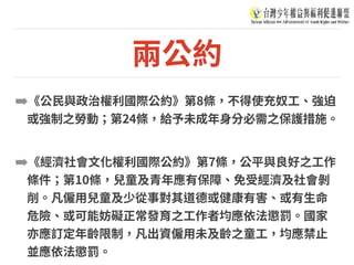 兩公約
➡《公⺠與政治權利國際公約》第8條，不得使充奴⼯、強迫
或強制之勞動；第24條，給予未成年⾝分必需之保護措施。
➡《經濟社會⽂化權利國際公約》第7條，公平與良好之⼯作
條件；第10條，兒童及青年應有保障、免受經濟及社會剝
削。凡僱⽤兒童及少從事對其道德或健康有害、或有⽣命
危險、或可能妨礙正常發育之⼯作者均應依法懲罰。國家
亦應訂定年齡限制，凡出資僱⽤未及齡之童⼯，均應禁⽌
並應依法懲罰。
 