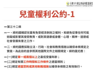 兒童權利公約-1
➡第三⼗⼆條
➡⼀、締約國確認兒童有免受經濟剝削之權利，和避免從事任何可能
妨礙或影響其接受教育，或對其健康或⾝體、⼼理、精神、道德或
社會發展有害之⼯作。
➡⼆、締約國應採取⽴法、⾏政、社會和教育措施以確保本條規定之
實施。為此⽬的並參照其他國際⽂件之相關規定，締約國尤應：
➡(⼀)規定單⼀或兩個以上之最低受僱年齡；
➡(⼆)規定有關⼯作時間和⼯作條件之適當規則；
➡(三)規定適當罰則或其他制裁措施以確保本條款之有效執⾏。
 
