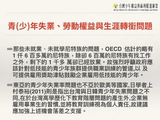 青(少)年失業、勞動權益與⽣涯轉銜問題
➡那些未就業、未就學尼特族的問題，OECD 估計約略略有
1 仟 6 百多萬的尼特族，除卻 6 百萬的尼特族有找⼯工作
之外，剩下的 1 千多 萬卻已經放棄。故強烈呼籲政府應
該針對低技能的青少年年族群提供職業訓練的管道,以 及
可提供雇⽤用獎助津貼⿎鼓勵企業雇⽤用低技能的青少年年。
➡東亞的青少年年失業率問題也不亞於歐美等國家,⽇日學者上
村泰裕(2011)則是指出台灣與⽇日韓青少年年失業問題之不
同,在於台灣⾼高學歷化下教育階層問題的產⽣生外,企業無
雇⽤用畢業⽣生的習慣,並將教育訓練視為個⼈人責任,故建議
應加強上述機會落落差之⽀支援。
 