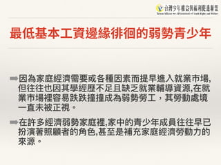 最低基本⼯資邊緣徘徊的弱勢青少年
➡因為家庭經濟需要或各種因素⽽而提早進入就業市場,
但往往也因其學經歷不⾜足且缺乏就業輔導資源,在就
業市場裡容易易跌跌撞撞成為弱勢勞⼯工，其勞動處境
⼀一直未被正視。
➡在許多經濟弱勢家庭裡,家中的青少年年成員往往早已
扮演著照顧者的⾓角⾊色,甚⾄至是補充家庭經濟勞動⼒力力的
來來源。
 