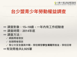台少盟青少年勞動權益調查
➡ 調查對象：15~18歲，⼀一年年內有⼯工作經驗者
➡ 調查時間：2014年年底
➡ 調查⽅方法：
✓ 網路路問卷發放
✓ 街頭問卷發放
✓ 發公⽂文⾄至全國⾼高中職，學校轉發學⽣生填寫問卷後，學校回寄
➡有效問卷共2,925筆
 
