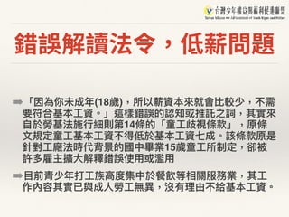 錯誤解讀法令，低薪問題
➡「因為你未成年年(18歲)，所以薪資本來來就會比較少，不需
要符合基本⼯工資。」這樣錯誤的認知或推託之詞，其實來來
⾃自於勞基法施⾏行行細則第14條的「童⼯工歧視條款」，原條
⽂文規定童⼯工基本⼯工資不得低於基本⼯工資七成。該條款原是
針對⼯工廠法時代背景的國中畢業15歲童⼯工所制定，卻被
許多雇主擴⼤大解釋錯誤使⽤用或濫濫⽤用
➡⽬目前青少年年打⼯工族⾼高度集中於餐飲等相關服務業，其⼯工
作內容其實已與成⼈人勞⼯工無異異，沒有理理由不給基本⼯工資。
 