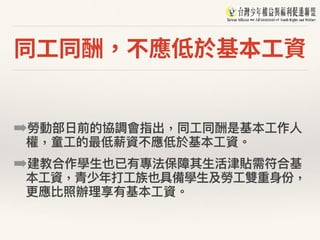 同⼯同酬，不應低於基本⼯資
➡勞動部⽇日前的協調會指出，同⼯工同酬是基本⼯工作⼈人
權，童⼯工的最低薪資不應低於基本⼯工資。
➡建教合作學⽣生也已有專法保障其⽣生活津貼需符合基
本⼯工資，青少年年打⼯工族也具備學⽣生及勞⼯工雙重⾝身份，
更更應比照辦理理享有基本⼯工資。
 