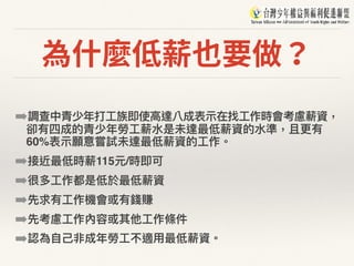為什麼低薪也要做？
➡調查中青少年年打⼯工族即使⾼高達八成表⽰示在找⼯工作時會考慮薪資，
卻有四成的青少年年勞⼯工薪⽔水是未達最低薪資的⽔水準，且更更有
60%表⽰示願意嘗試未達最低薪資的⼯工作。
➡接近最低時薪115元/時即可
➡很多⼯工作都是低於最低薪資
➡先求有⼯工作機會或有錢賺
➡先考慮⼯工作內容或其他⼯工作條件
➡認為⾃自⼰己非成年年勞⼯工不適⽤用最低薪資。
 