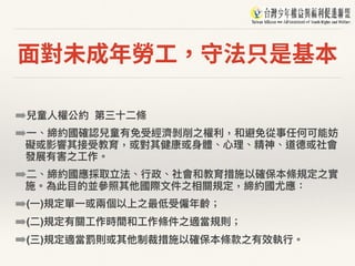 ⾯對未成年勞⼯，守法只是基本
➡兒童⼈人權公約 第三⼗十⼆二條
➡⼀一、締約國確認兒童有免受經濟剝削之權利利，和避免從事任何可能妨
礙或影響其接受教育，或對其健康或⾝身體、⼼心理理、精神、道德或社會
發展有害之⼯工作。
➡⼆二、締約國應採取立法、⾏行行政、社會和教育措施以確保本條規定之實
施。為此⽬目的並參參照其他國際⽂文件之相關規定，締約國尤應：
➡(⼀一)規定單⼀一或兩兩個以上之最低受僱年年齡；
➡(⼆二)規定有關⼯工作時間和⼯工作條件之適當規則；
➡(三)規定適當罰則或其他制裁措施以確保本條款之有效執⾏行行。
 