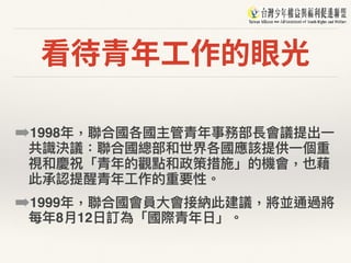 看待青年⼯作的眼光
➡1998年年，聯聯合國各國主管青年年事務部長會議提出⼀一
共識決議：聯聯合國總部和世界各國應該提供⼀一個重
視和慶祝「青年年的觀點和政策措施」的機會，也藉
此承認提醒青年年⼯工作的重要性。
➡1999年年，聯聯合國會員⼤大會接納此建議，將並通過將
每年年8⽉月12⽇日訂為「國際青年年⽇日」。
 
