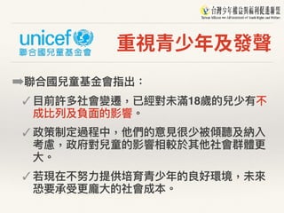 重視青少年及發聲
➡聯聯合國兒童基⾦金金會指出：
✓ ⽬目前許多社會變遷，已經對未滿18歲的兒少有不
成比列列及負⾯面的影響。
✓ 政策制定過程中，他們的意⾒見見很少被傾聽及納入
考慮，政府對兒童的影響相較於其他社會群體更更
⼤大。
✓ 若若現在不努⼒力力提供培育青少年年的良好環境，未來來
恐要承受更更龐⼤大的社會成本。
 