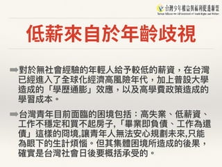 低薪來⾃於年齡歧視
➡對於無社會經驗的年年輕⼈人給予較低的薪資，在台灣
已經進入了了全球化經濟⾼高風險年年代，加上普設⼤大學
造成的「學歷通膨」效應，以及⾼高學費政策造成的
學習成本。
➡台灣青年年⽬目前⾯面臨臨的困境包括：⾼高失業、低薪資、
⼯工作不穩定和買不起房⼦子,「畢業即負債、⼯工作為還
債」這樣的冏境,讓青年年⼈人無法安⼼心規劃未來來,只能
為眼下的⽣生計煩惱。但其集體困境所造成的後果，
確實是台灣社會⽇日後要概括承受的。
 