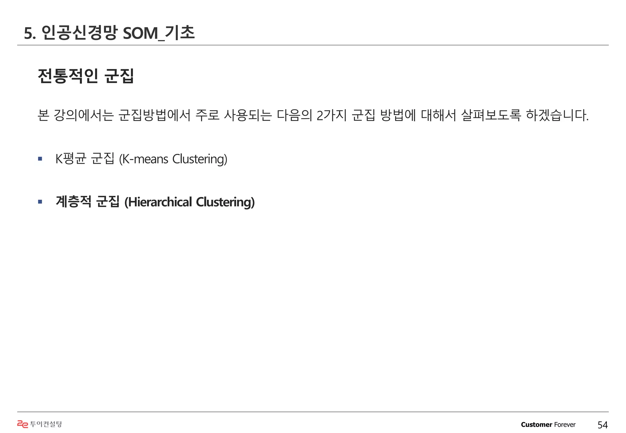 Customer Forever
전통적인 군집
본 강의에서는 군집방법에서 주로 사용되는 다음의 2가지 군집 방법에 대해서 살펴보도록 하겠습니다.
 K평균 군집 (K-means Clustering)
 계층적 군집 (Hierarchical Clustering)
5. 인공신경망 SOM_기초
54
 