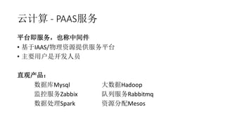 云计算 - PAAS服务
平台即服务，也称中间件
• 基于IAAS/物理资源提供服务平台
• 主要用户是开发人员
直观产品：
数据库Mysql 大数据Hadoop
监控服务Zabbix 队列服务Rabbitmq
数据处理Spark 资源分配Mesos
 