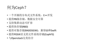 何为Ceph？
• 一个开源的分布式文件系统，C++开发
• 提供PB级存储，数据安全可靠
• 支持集群动态可扩容
• 提供块存储(RBD)
• 提供对象存储(RADOSGW)，兼容S3和Swift
• 提供POSIX语义的文件系统存储(CephFS)
• 与Openstack完美结合
 
