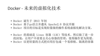 Docker - 未来的虚拟化技术
• Docker 诞生于 2013 年初
• Docker 基于go语言并遵从 Apache2.0 协议开源
• Docker 项目的目标是实现轻量级的操作系统虚拟化解决方案。
• Docker 的基础是 Linux 容器（LXC）等技术。然后做了进一步
的封装，让用户不需要去关心容器的管理，使得操作更为简便。
• Docker 以更轻量的方式把应用打包成一个易移植、隔离的容器
 