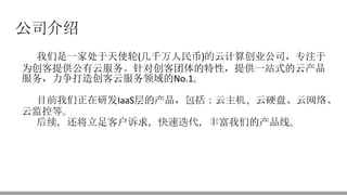 公司介绍
我们是一家处于天使轮(几千万人民币)的云计算创业公司，专注于
为创客提供公有云服务。针对创客团体的特性，提供一站式的云产品
服务，力争打造创客云服务领域的No.1。
目前我们正在研发IaaS层的产品，包括：云主机、云硬盘、云网络、
云监控等。
后续，还将立足客户诉求，快速迭代，丰富我们的产品线。
 