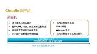 CloudIn云产品
最终提供的依然是“服务”
基础设施作为服务
(Infrastructure as a Service)
● 支持各种操作系统
Linux系统
Windows系统
● 支持各种操作系统相应版本
云主机
● 基于虚拟化核心技术
● 提供CPU、内存、硬盘的云主机资源
● 提供磁盘存储的云存储资源
● 用户随时调整内存/带宽资源
 