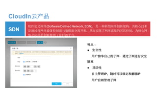 CloudIn云产品
软件定义网络(Software DefinedNetwork,SDN)，是一种新型网络创新架构，其核心技术
是通过将网络设备控制面与数据面分离开来，从而实现了网络流量的灵活控制，为核心网
络及应用的创新提供了良好的平台。
特点：
● 安全性
用户独享自己的子网，通过子网进行安全
隔离
● 灵活性
自主管理IP，随时可以绑定和解绑IP
用户自助管理子网
SDN
 