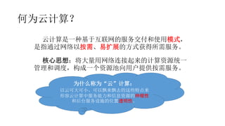 何为云计算？
云计算是一种基于互联网的服务交付和使用模式，
是指通过网络以按需、易扩展的方式获得所需服务。
核心思想：将大量用网络连接起来的计算资源统一
管理和调度，构成一个资源池向用户提供按需服务。
为什么称为“云”计算：
以云可大可小、可以飘来飘去的这些特点来
形容云计算中服务能力和信息资源的伸缩性
和后台服务设施的位置透明性。
 