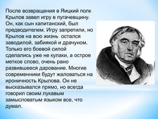 После возвращения в Яицкий полк
Крылов завел игру в пугачевщину.
Он, как сын капитанский, был
предводителем. Игру запретили, но
Крылов на всю жизнь остался
заводилой, забиякой и драчуном.
Только его боевой силой
сделались уже не кулаки, а острое
меткое слово, очень рано
развившееся дарование. Многие
современники будут жаловаться на
ироничность Крылова. Он не
высказывался прямо, но всегда
говорил своим лукавым
замысловатым языком все, что
думал.
 