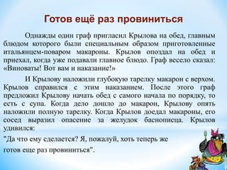 Однажды один граф пригласил Крылова на обед, главным
блюдом которого были специальным образом приготовленные
итальянцем-поваром макароны. Крылов опоздал на обед и
приехал, когда уже подавали главное блюдо. Граф весело сказал:
«Виноваты! Вот вам и наказание!»
И Крылову наложили глубокую тарелку макарон с верхом.
Крылов справился с этим наказанием. После этого граф
предложил Крылову начать обед с самого начала по порядку, то
есть с супа. Когда дело дошло до макарон, Крылову опять
наложили полную тарелку. Когда Крылов доедал макароны, его
сосед выразил опасение за желудок баснописца. Крылов
удивился:
"Да что ему сделается? Я, пожалуй, хоть теперь же
готов еще раз провиниться".
Готов ещё раз провиниться
 