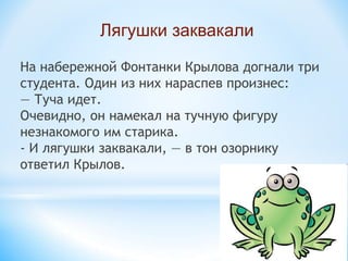 На набережной Фонтанки Крылова догнали три
студента. Один из них нараспев произнес:
— Туча идет.
Очевидно, он намекал на тучную фигуру
незнакомого им старика.
- И лягушки заквакали, — в тон озорнику
ответил Крылов.
Лягушки заквакали
 