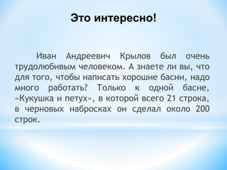 Иван Андреевич Крылов был очень
трудолюбивым человеком. А знаете ли вы, что
для того, чтобы написать хорошие басни, надо
много работать? Только к одной басне,
«Кукушка и петух», в которой всего 21 строка,
в черновых набросках он сделал около 200
строк.
Это интересно!
 