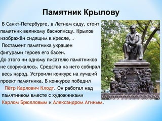 В Санкт-Петербурге, в Летнем саду, стоит
памятник великому баснописцу. Крылов
изображён сидящим в кресле, .
Постамент памятника украшен
фигурами героев его басен.
До этого ни одному писателю памятников
не сооружалось. Средства на него собирал
весь народ. Устроили конкурс на лучший
проект памятника. В конкурсе победил
Пётр Карлович Клодт. Он работал над
памятником вместе с художниками
Карлом Брюлловым и Александром Агиным.
Памятник Крылову
 