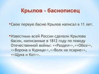 •Свою первую басню Крылов написал в 11 лет.
•Известным всей России сделали Крылова
басни, написанные в 1812 году по поводу
Отечественной войны: <<Раздел>>,<<Обоз>>,
<<Ворона и Курица>>,<<Волк на псарне>>,
<<Щука и Кот>>.
Крылов - баснописец
 