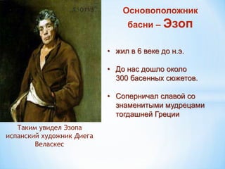 Таким увидел Эзопа
испанский художник Диега
Веласкес
Основоположник
басни – Эзоп
• жил в 6 веке до н.э.
• До нас дошло около
300 басенных сюжетов.
• Соперничал славой со
знаменитыми мудрецами
тогдашней Греции
 