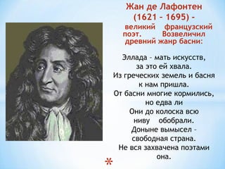 Жан де Лафонтен
(1621 – 1695) -
великий французский
поэт. Возвеличил
древний жанр басни:
Эллада – мать искусств,
за это ей хвала.
Из греческих земель и басня
к нам пришла.
От басни многие кормились,
но едва ли
Они до колоска всю
ниву обобрали.
Доныне вымысел –
свободная страна.
Не вся захвачена поэтами
она.
 