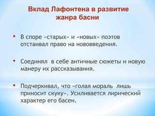 • В споре «старых» и «новых» поэтов
отстаивал право на нововведения.
• Соединял в себе античные сюжеты и новую
манеру их рассказывания.
• Подчеркивал, что «голая мораль лишь
приносит скуку». Усиливается лирический
характер его басен.
Вклад Лафонтена в развитие
жанра басни
 