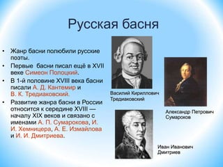 Русская басня
• Жанр басни полюбили русские
поэты.
• Первые басни писал ещё в XVII
веке Симеон Полоцкий.
• В 1-й половине XVIII века басни
писали А. Д. Кантемир и
В. К. Тредиаковский.
• Развитие жанра басни в России
относится к середине XVIII —
началу XIX веков и связано с
именами А. П. Сумарокова, И.
И. Хемницера, А. Е. Измайлова
и И. И. Дмитриева.
Василий Кириллович
Тредиаковский
Александр Петрович
Сумароков
Иван Иванович
Дмитриев
 