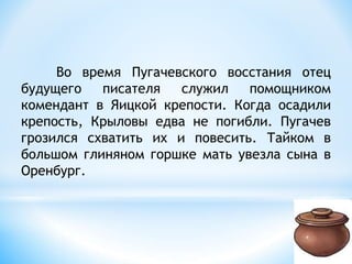 Во время Пугачевского восстания отец
будущего писателя служил помощником
комендант в Яицкой крепости. Когда осадили
крепость, Крыловы едва не погибли. Пугачев
грозился схватить их и повесить. Тайком в
большом глиняном горшке мать увезла сына в
Оренбург.
 