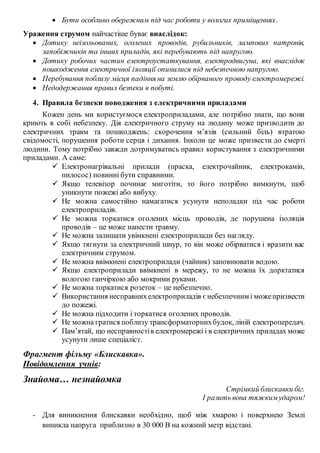  Бути особливо обережним під час роботи у вологих приміщеннях.
Ураження струмом найчастіше буває внаслідок:
 Дотику неізольованих, оголених проводів, рубильників, лампових патронів,
запобіжників та інших приладів, які перебувають під напругою.
 Дотику робочих частин електроустаткування, електродвигуна, які внаслідок
пошкодження електричної ізоляції опинилися під небезпечною напругою.
 Перебування поблизу місця падіння на землю обірваного проводу електромережі.
 Недодержання правил безпеки в побуті.
4. Правила безпеки поводження з електричними приладами
Кожен день ми користуємося електроприладами, але потрібно знати, що вони
криють в собі небезпеку. Дія електричного струму на людину може призводити до
електричних травм та пошкоджень: скорочення мʼязів (сильний біль) втратою
свідомості, порушення роботи серця і дихання. Інколи це може призвести до смерті
людини. Тому потрібно завжди дотримуватись правил користування з електричними
приладами. А саме:
 Електронагрівальні прилади (праска, електрочайник, електрокамін,
пилосос) повинні бути справними.
 Якщо телевізор починає миготіти, то його потрібно вимкнути, щоб
уникнути пожежі або вибуху.
 Не можна самостійно намагатися усунути неполадки під час роботи
електроприладів.
 Не можна торкатися оголених місць проводів, де порушена ізоляція
проводів – це може нанести травму.
 Не можна залишати увімкнені електроприлади без нагляду.
 Якщо тягнути за електричний шнур, то він може обірватися і вразити вас
електричним струмом.
 Не можна ввімкнені електроприлади (чайник) заповнювати водою.
 Якщо електроприлади ввімкнені в мережу, то не можна їх дорктатися
вологою ганчіркою або мокрими руками.
 Не можна торкатися розеток – це небезпечно.
 Використання несправнихелектроприладів є небезпечним і можепризвести
до пожежі.
 Не можна підходити і торкатися оголених проводів.
 Не можна гратися поблизу трансформаторнихбудок, ліній електропередач.
 Памʼятай, що несправностів електромережі і в електричних приладах може
усунути лише спеціаліст.
Фрагмент фільму «Блискавка».
Повідомлення учнів:
Знайома… незнайомка
Стрімкий блискавки біг.
І разить вона тяжким ударом!
- Для виникнення блискавки необхідно, щоб між хмарою і поверхнею Землі
виникла напруга приблизно в 30 000 В на кожний метр відстані.
 