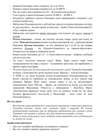 - Довжина блискавки може становити від 2 до 50 км.
- Повітря в каналі блискавки нагрівається до 25 000 0С.
- Під час однієї грози відбувається 50 – 60 електричних розрядів.
- Сила струму в каналі блискавки досягає 20 000 А – 60 000 А.
- Потужність найбільш сильних блискавок може перевищувати потужність усіх
електростанцій світу.
- Найчастіше блискавкавлучає в дуб (дуб має дуже розгалуженукореневусистему),
на другомумісці – листяні дерева, на третьому – хвойні. Рідко коли блискавка б’є
в бук і лаврове дерево.
- Найчастіше спостерігаємо лінійну блискавку, хоча існують ще плоскі, чоткові й
кульові.
- Плоска блискавка – спалах, що охоплює частину хмари, грому при цьому не
чутно. Чоткова блискавказалишає засобою пунктирнийслід – дужерідка форма
блискавки. Кульова блискавка – це тіло діаметром від 5 до 20 см, яке яскраво
світиться. Кольори – від блідувато-блакитного до червоно-фіолетового.
Утворюється як правило наприкінці грози.
- Кожен спалах блискавки дає 1,5 – 2 тонни нітроген-оксиду – добриво, необхідне
для росту рослин.
- Чи може блискавка вдарити вгору? Може. Заряд одного знака може
зосереджуватися на хмарі, а іншого – на крижаних кристалах, які перебувають у
верхніх шарах атмосфери.
- Чи може бути грім без блискавки або блискавка без грому? Громубез блискавки
не буває, а блискавка без грому існувати може. Приклад – плоска блискавка.
- У ХVІІІ ст. на дахах будинків почали встановлювати блискавковідводи. Але
багато городян не сприйняли це нововведення. Довше за всіх чинили опір
мешканці Парижа. Вони навіть подали скаргу в суд на прогресивного
домовласника. Ішов 1780 рік… Цікаво, що адвокатом на цьому суді виступав
знаменитий Максиміліан Робесп’єр, а обвинувачем – Жан-Поль Марат.
«Заспокоїлися» французи тільки після того, як дощенту згорів під час грози
будинок французького посольства у Філадельфії – воно єдине не мало
блискавковідводу.
Під час грози:
- Ви в безпеці, якщо перебуваєтев заземленому приміщенні з металевим каркасом.
- Уникайте височин, стогів сіна, самотніх дерев і парканів. Не можна
продовжувати спортивні ігри на відкритих майданчиках або купання в річці.
Укриття слід шукати в густому лісі, біля підніжжя пагорба, у печері.
- Якщо ж гроза застала васу полі, необхідно сісти навпочіпки, алев жодному разі
не лягати на землю.
Закріплення вивченого
- Для чого потрібні запобіжники, які вмикають в мережу?
- Від чого залежіть тяжкість ураження струмом?
 