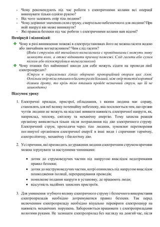 - Чому рекомендують під час роботи з електричними колами всі операції
виконувати тільки однією рукою?
- Від чого залежить опір тіла людини?
- Чомудорівнюєзначення силиструму, смертельно небезпечного для людини?При
якій напрузі він може виникнути?
- Які правила безпеки під час роботи з електричними колами вам відомі?
Поміркуй і відповідай:
 Чому в разі виникнення пожежі в електроустановках його не можна гасити водою
або звичайним вогнегасником? Чим слід гасити?
(Вода і струмінь від звичайного вогнегасника є провідниками і можуть знову
замкнути коло, а отже відновити причину пожежі. Слід гасити або сухим
піском або піскоструйним вогнегасником)
 Чому пташки без найменшої шкоди для себе можуть сідати на проводи лінії
електропередач?
(Струм в паралельних гілках обернено пропорційний опорам цих гілок.
Оскільки опір тіла пташкивбагаторазівбільший, ніж опір товстоїкороткої
ділянки дроту, то крізь тіло пташки пройде незначний струм, що їй не
зашкодить)
Підсумок уроку
1. Електричні прилади, пристрої, обладнання, з якими людина має справу,
становлять для неї велику потенційну небезпеку, яка посилюється тим, що органи
чуттів людини не можуть на відстані виявити наявність електричної напруги, як,
наприклад, теплову, світлову та механічну енергію. Тому захисна реакція
організму виявляється тільки після потрапляння під дію електричного струму.
Електричний струм, проходячи через тіло людини, зумовлює перетворення
поглинутої організмом електричної енергії в інші види і спричиняє термічну,
електролітичну, механічну і біологічну дію.
2. Усі причини, які призводять до ураження людини електричним струмом причини
можна згрупувати за наступними чинниками:
 дотик до струмоведучих частин під напругою внаслідок недотримання
правил безпеки;
 дотикдо неструмоведучихчастин, котріопинились під напругою внаслідок
пошкодження ізоляції, перехрещування проводів;
 помилкове подання напруги в установку, де працюють люди;
 відсутність надійних захисних пристроїв.
3. Для уникнення згубного впливу електричного струму і безпечного використання
електроприладів необхідно дотримуватися правил безпеки. Так перед
включенням електроприладу необхідно візуально перевірити електрошнур на
наявність механічних порушень. Забороняється працювати з електроприладами
вологими руками. Не залишати електроприлад без нагляду на довгий час, після
 