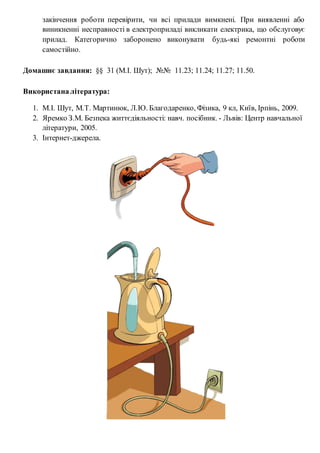 закінчення роботи перевірити, чи всі прилади вимкнені. При виявленні або
виникненні несправності в електроприладі викликати електрика, що обслуговує
прилад. Категорично заборонено виконувати будь-які ремонтні роботи
самостійно.
Домашнє завдання: §§ 31 (М.І. Шут); №№ 11.23; 11.24; 11.27; 11.50.
Використаналітература:
1. М.І. Шут, М.Т. Мартинюк, Л.Ю. Благодаренко, Фізика, 9 кл, Київ, Ірпінь, 2009.
2. Яремко З.М. Безпека життєдіяльності: навч. посібник. - Львів: Центр навчальної
літератури, 2005.
3. Інтернет-джерела.
 