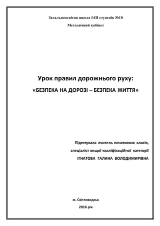 Загальноосвітня школа І-ІІІ ступенів №10
Методичний кабінет
Урок правил дорожнього руху:
«БЕЗПЕКА НА ДОРОЗІ – БЕЗПЕКА ЖИТТЯ»
Підготувала вчитель початкових класів,
спеціаліст вищої кваліфікаційної категорії
ІГНАТОВА ГАЛИНА ВОЛОДИМИРІВНА
м. Світловодськ
2016 рік
 