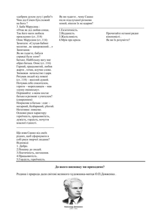 «добрим духом лугу і риби?» Як ви гадаєте , чому Сашко
Чим дід Семен був схожий після підслуханої розмови
на Бога ? коней, ніколи їх не вдарив?
3. Баба Марусина : ___________________________________________________________
«Отак як дід любив сонце, 1.Екзотичність.
Так його мати любила 2.Відданість. Прочитайте останні рядки
прокльони» (ст..114) 3.Жалісливість кіноповісті .
Опис Марусини (ст..114) 4.Мрія про крила. Як ви їх розумієте?
Зачитати: «Слухав бабині
молитви , як заворожений…»
Запитання:
Як ви гадаєте, бабуся
справді була злою?
Батько. Найбільшу вагу має
образ батька. Опис (ст..116)
Гарний, працьовитий, любив
жарти , точне, влучне слово.
Зневажав начальство і царя.
Рятував людей від повені
(ст..118) – веселий дужий.
Почував себе спасителем,
героєм – мореплавцем – мав
«душу океанську».
Порівняйте: а яким постає
батько в розмові з учителем?
(смиренним)
Некрасиве в батька : одяг –
негарний, безбарвний, убогий.
Негативне: пияцтво.
Основні риси характеру:
героїчність, працьовитість,
дужість, гордість, почуття
власної гідності.
__________________________
Що взяв Сашко від своїх
рідних, щоб сформувати в
собі риси творчої людини?
Відповіді:
1. Добро.
2.Пошану до людей.
3.Поетичність, натхнення.
4.Працьовитість .
5.Гордість, героїчність.
До якого висновку ми приходимо?
Родина і природа дали світові великого художника-митця О.П.Довженка .
 