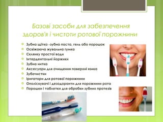 Базові засоби для забезпечення
здоров'я і чистоти ротової порожнини
 Зубна щітка -зубна паста, гель або порошок
 Освіжаюча жувальна гумка
 Склянку простої води
 Інтердентальні йоржики
 Зубна нитка
 Аксесуари для очищення поверхні язика
 Зубочистки
 Іригатори для ротової порожнини
 Ополіскувачі і дезодоранти для порожнини рота
 Порошки і таблетки для обробки зубних протезів
 
