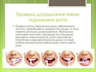 Правила дотримання гігієни
порожнини рота
 Правила гігієни порожнини рота забезпечують
чистоту, привабливість здоров'я посмішки, а тому
повинні ретельно дотримуватися. Мінімально
можливий комплекс процедур по очищенню
регулярно накопичуються у роті залишків їжі і
патогенних мікроорганізмів на цьому тлі являє
собою використання зубної щітки і пасти двічі в
день.
 