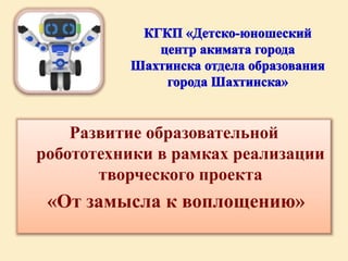Развитие образовательной
робототехники в рамках реализации
творческого проекта
«От замысла к воплощению»
 