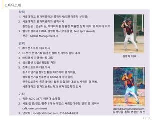 2 / 10
1. ㈜코룻소프트 대표이사
2. LG전선 전략기획팀/통신장비 신사업지원팀 대리
3. ㈜티엠씨 경영혁신팀 과장
4. 삼성물산 건설IT융합팀 차장
5. 초록소프트㈜ 대표이사
중소기업기술정보진흥원 R&D과제 평가위원,
정보통신기술진흥센터 R&D과제 평가위원,
한국도로공사 공공데이터 활용 창업경진대회 심사위원 겸 멘토,
세종대학교 전자정보통신학과 벤쳐창업특강 강사
학력
1. 서울대학교 원자핵공학과 공학학사(컴퓨터공학 부전공)
2. 서울대학교 원자핵공학과 공학석사
졸업논문 : 인공지능, 빅데이터를 활용한 핵융합 장치 제어 및 데이터 처리
3. 헬싱키경제대 EMBA 경영학석사(우등졸업, Best Sprit Award)
전공 : Global Management-IT
경력
김명락 대표
기타
1. 육군 ROTC 38기, 해병대 소대장
2. 서울/안양/천안/충주 5개 뉴타입스 사회인야구팀 단장 겸 외야수
café.naver.com/newt
3. 연락처 : rock@catchroad.com, 010-6244-6938
deepdreamgenerator.com
딥러닝을 통해 변환한 사진
 