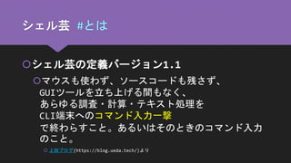 シェル芸 #とは
シェル芸の定義バージョン1.1
マウスも使わず、ソースコードも残さず、
GUIツールを立ち上げる間もなく、
あらゆる調査・計算・テキスト処理を
CLI端末へのコマンド入力一撃
で終わらすこと。あるいはそのときのコマンド入力
のこと。
 上田ブログ(https://blog.ueda.tech/)より
 