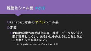 難読化シェル芸 #とは
kanata氏考案のヤバいシェル芸
定義
内部的な動作の手続き内容・構造・データなどを人
間が理解しにくい、あるいはそのようになるよう加
工されたシェル芸のこと。
-- A painter and a black cat より
 