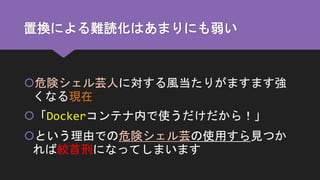 置換による難読化はあまりにも弱い
危険シェル芸人に対する風当たりがますます強
くなる現在
「Dockerコンテナ内で使うだけだから！」
という理由での危険シェル芸の使用すら見つか
れば絞首刑になってしまいます
 