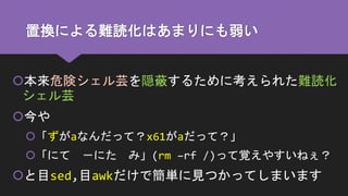 置換による難読化はあまりにも弱い
本来危険シェル芸を隠蔽するために考えられた難読化
シェル芸
今や
「ずがaなんだって？x61がaだって？」
「にて －にた み」(rm –rf /)って覚えやすいねぇ？
と目sed,目awkだけで簡単に見つかってしまいます
 