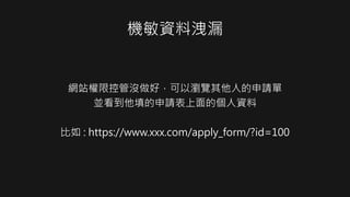 機敏資料洩漏
網站權限控管沒做好，可以瀏覽其他人的申請單
並看到他填的申請表上面的個人資料
比如 : https://www.xxx.com/apply_form/?id=100
 