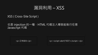 漏洞利用 – XSS
XSS ( Cross-Site Script )
也是 injection 的一種，HTML 代碼注入導致能執行任意
Javascript 代碼
<p>正常留言</p> <p><script>alert("XSS")</...