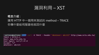 漏洞利用 – XST
概念介紹 :
運用 HTTP 中一個用來測試的 method – TRACE
你傳什麼給伺服器他就回什麼
 